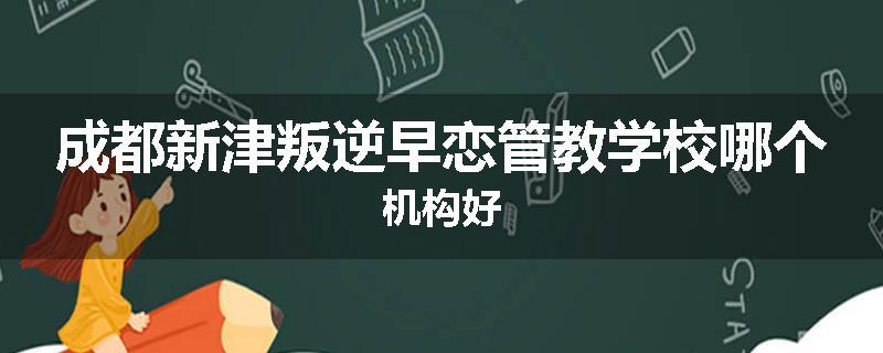 成都新津叛逆早恋管教学校哪个机构好