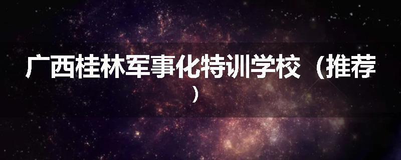 广西桂林军事化特训学校（推荐）