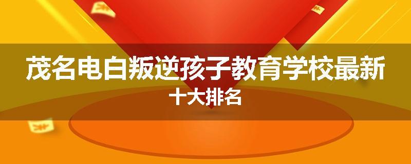 茂名电白叛逆孩子教育学校最新十大排名