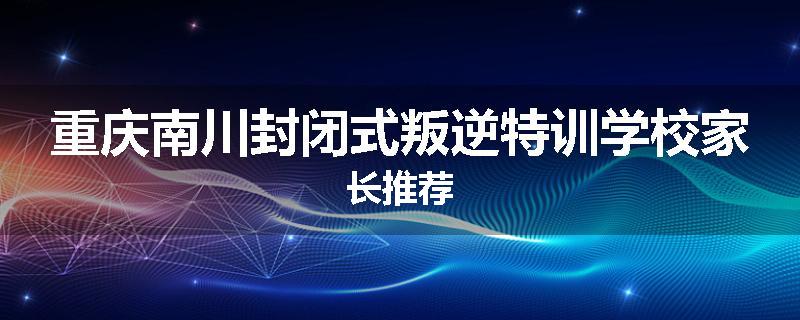 重庆南川封闭式叛逆特训学校家长推荐