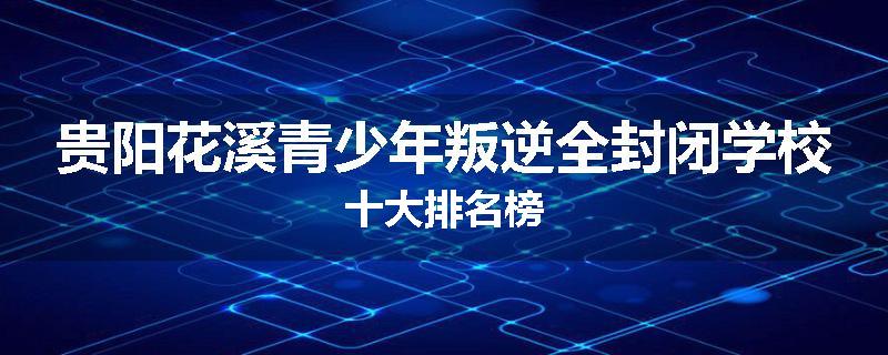 贵阳花溪青少年叛逆全封闭学校十大排名榜