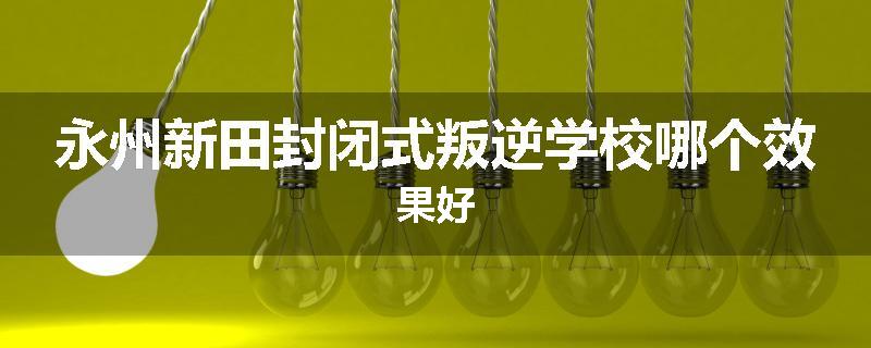 永州新田封闭式叛逆学校哪个效果好