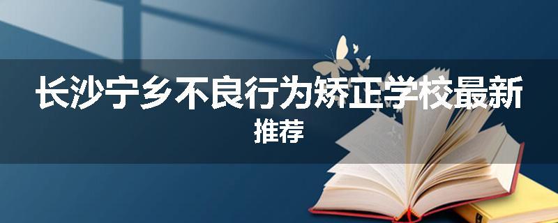 长沙宁乡不良行为矫正学校最新推荐