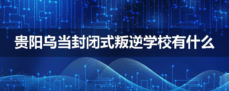 贵阳乌当封闭式叛逆学校有什么