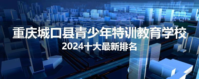 重庆城口县青少年特训教育学校2024十大最新排名