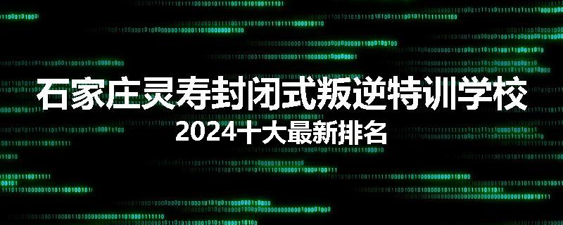石家庄灵寿封闭式叛逆特训学校2024十大最新排名