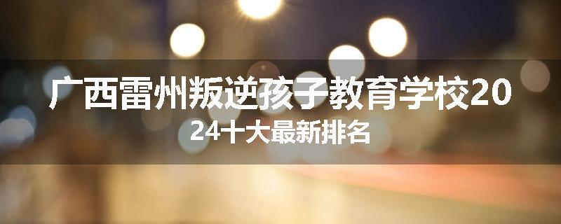 广西雷州叛逆孩子教育学校2024十大最新排名