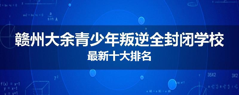 赣州大余青少年叛逆全封闭学校最新十大排名