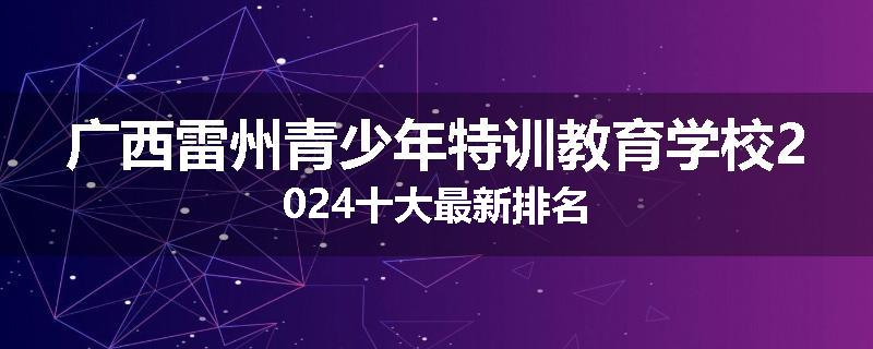 广西雷州青少年特训教育学校2024十大最新排名