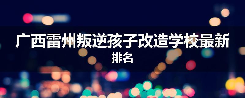 广西雷州叛逆孩子改造学校最新排名