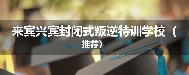 来宾兴宾封闭式叛逆特训学校（推荐）