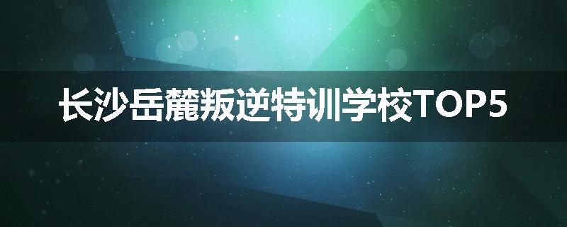 长沙岳麓叛逆特训学校TOP5