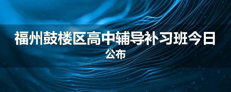 福州鼓楼区高中辅导补习班今日公布
