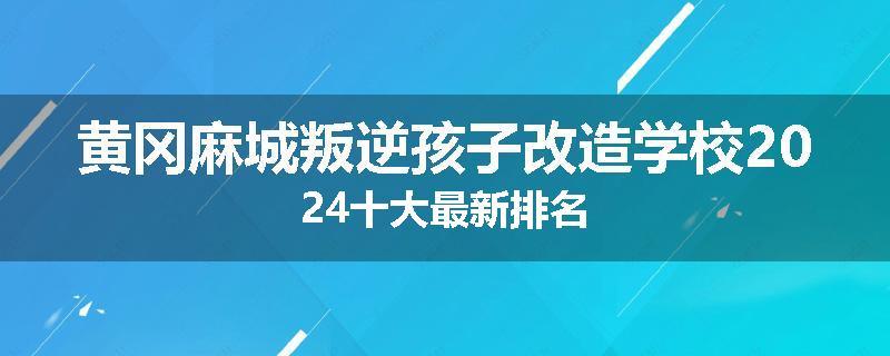 黄冈麻城叛逆孩子改造学校2024十大最新排名