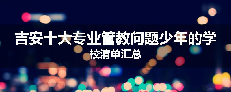吉安十大专业管教问题少年的学校清单汇总