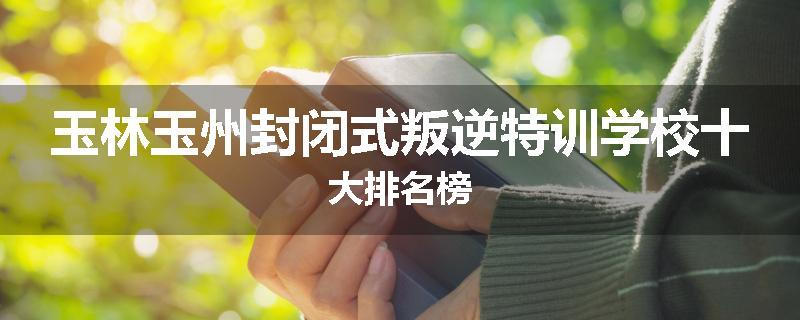 玉林玉州封闭式叛逆特训学校十大排名榜