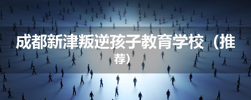 成都新津叛逆孩子教育学校（推荐）