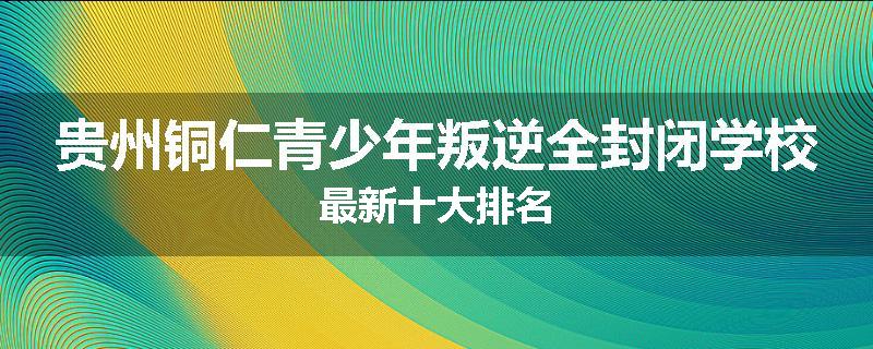 贵州铜仁青少年叛逆全封闭学校最新十大排名