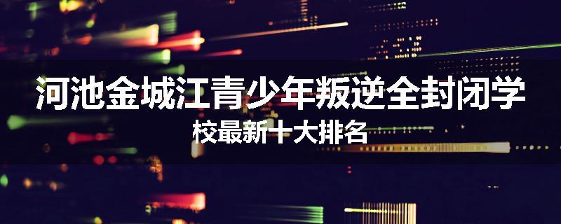 河池金城江青少年叛逆全封闭学校最新十大排名