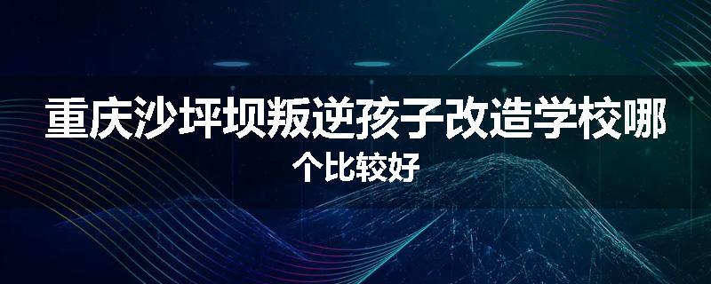 重庆沙坪坝叛逆孩子改造学校哪个比较好