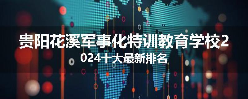 贵阳花溪军事化特训教育学校2024十大最新排名