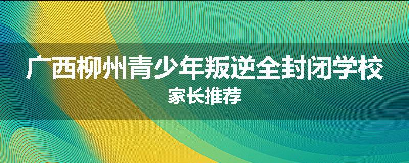 广西柳州青少年叛逆全封闭学校家长推荐