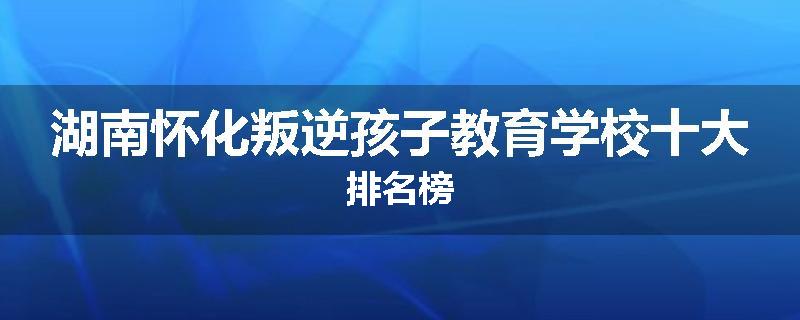 湖南怀化叛逆孩子教育学校十大排名榜