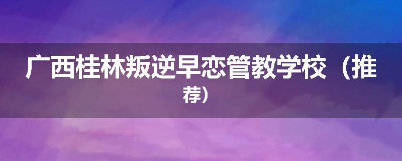 广西桂林叛逆早恋管教学校（推荐）