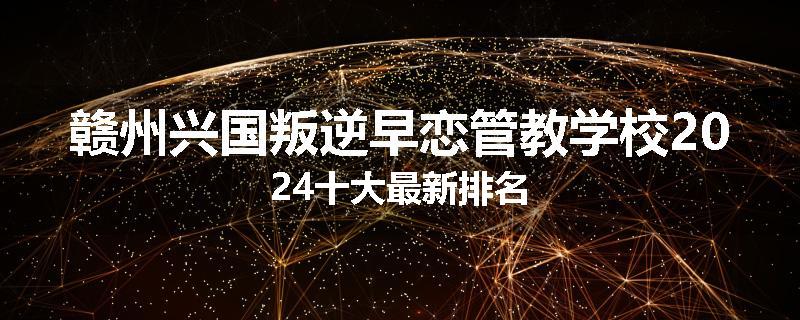 赣州兴国叛逆早恋管教学校2024十大最新排名