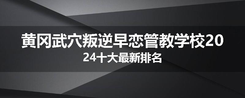 黄冈武穴叛逆早恋管教学校2024十大最新排名