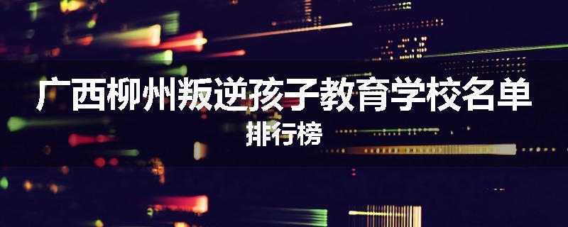 广西柳州叛逆孩子教育学校名单排行榜