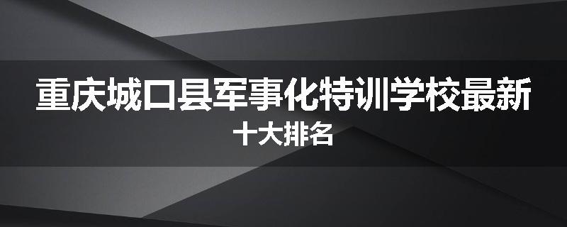 重庆城口县军事化特训学校最新十大排名