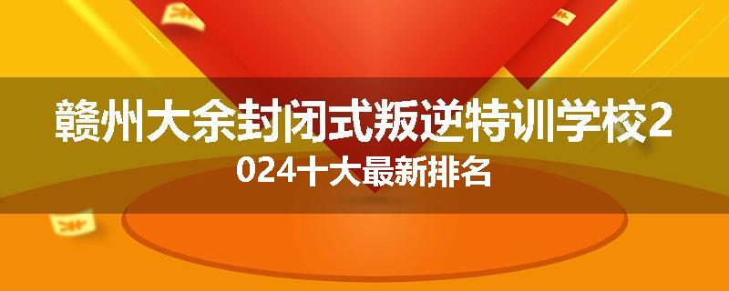 赣州大余封闭式叛逆特训学校2024十大最新排名