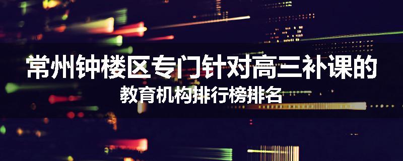 常州钟楼区专门针对高三补课的教育机构排行榜排名
