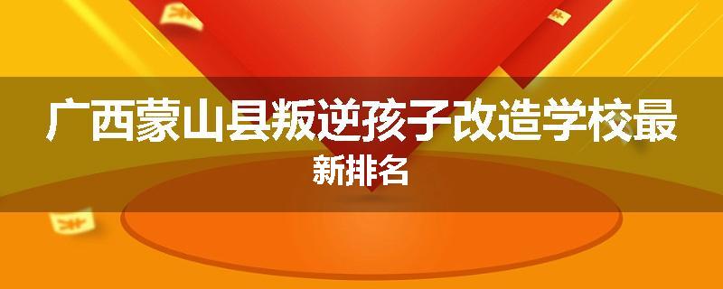 广西蒙山县叛逆孩子改造学校最新排名