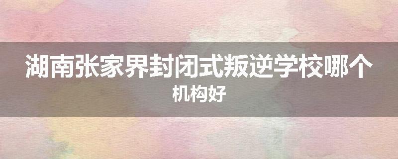 湖南张家界封闭式叛逆学校哪个机构好