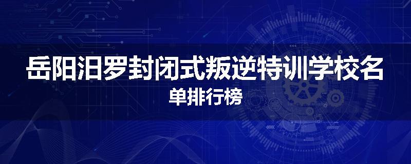 岳阳汨罗封闭式叛逆特训学校名单排行榜