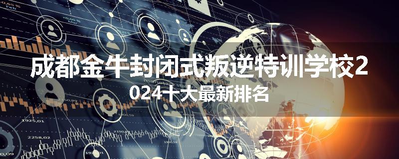 成都金牛封闭式叛逆特训学校2024十大最新排名