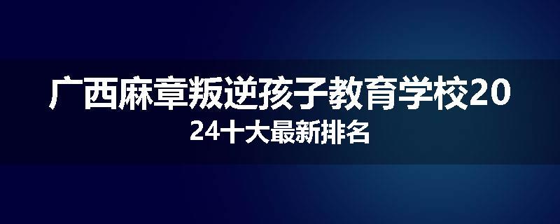 广西麻章叛逆孩子教育学校2024十大最新排名