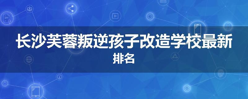 长沙芙蓉叛逆孩子改造学校最新排名