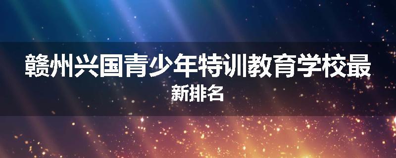 赣州兴国青少年特训教育学校最新排名