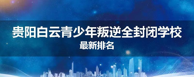 贵阳白云青少年叛逆全封闭学校最新排名