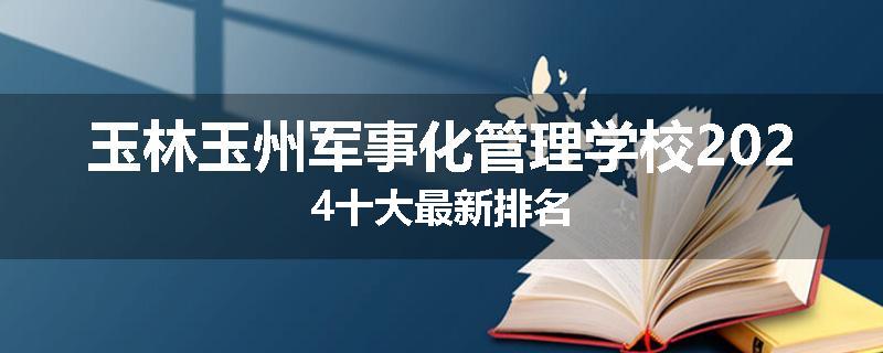 玉林玉州军事化管理学校2024十大最新排名