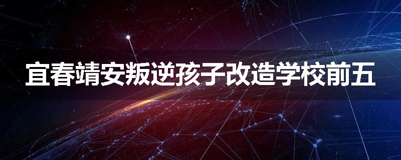宜春靖安叛逆孩子改造学校前五