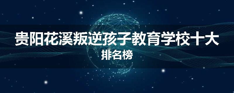 贵阳花溪叛逆孩子教育学校十大排名榜
