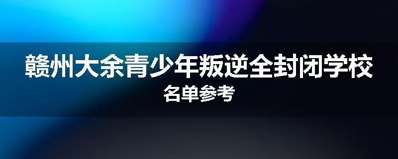 赣州大余青少年叛逆全封闭学校名单参考