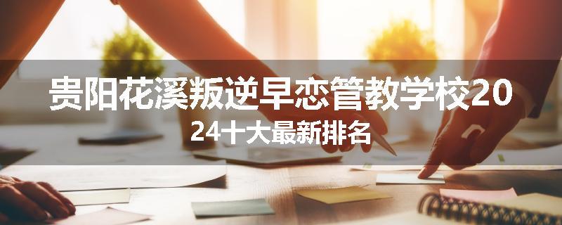 贵阳花溪叛逆早恋管教学校2024十大最新排名