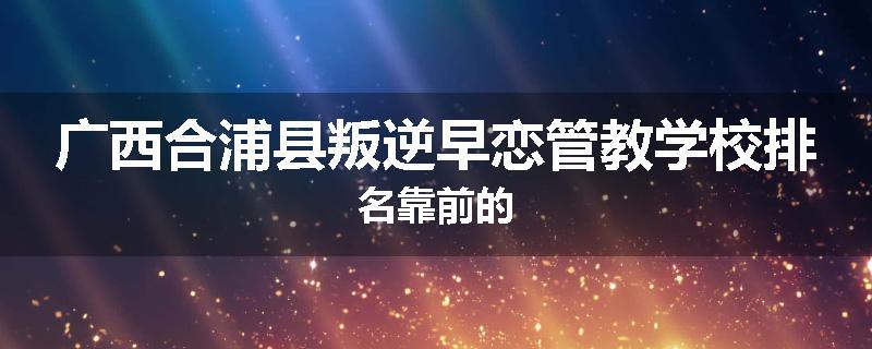 广西合浦县叛逆早恋管教学校排名靠前的