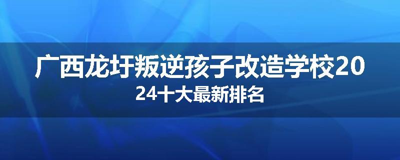 广西龙圩叛逆孩子改造学校2024十大最新排名
