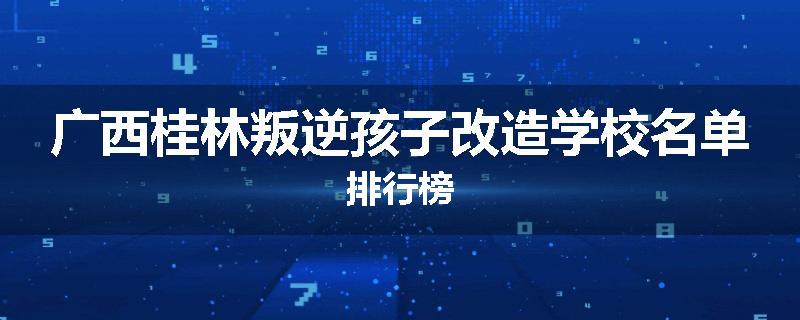 广西桂林叛逆孩子改造学校名单排行榜